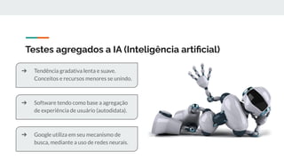 Testes agregados a IA (Inteligência artiﬁcial)
➔ Tendência gradativa lenta e suave.
Conceitos e recursos menores se unindo.
➔ Software tendo como base a agregação
de experiência de usuário (autodidata).
➔ Google utiliza em seu mecanismo de
busca, mediante a uso de redes neurais.
 