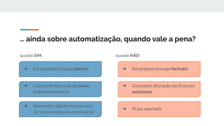 … ainda sobre automatização, quando vale a pena?
quando SIM: quando NÃO:
➔ Em produtos (escopo aberto)
➔ Constante liberação de novas
features/melhorias
➔ Necessário alguém focado para
dar as manutenções necessárias
➔ Em projetos (escopo fechado)
➔ Constante alteração das features
existentes
➔ Prazo apertado
 