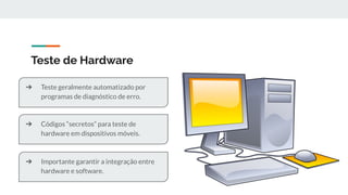 Teste de Hardware
➔ Códigos “secretos” para teste de
hardware em dispositivos móveis.
➔ Teste geralmente automatizado por
programas de diagnóstico de erro.
➔ Importante garantir a integração entre
hardware e software.
 