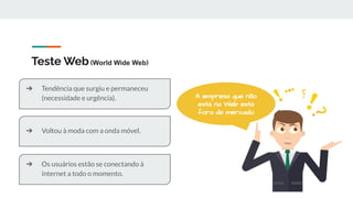 Teste Web(World Wide Web)
A empresa que não
está na Web está
fora de mercado
➔ Voltou à moda com a onda móvel.
➔ Tendência que surgiu e permaneceu
(necessidade e urgência).
➔ Os usuários estão se conectando à
internet a todo o momento.
 