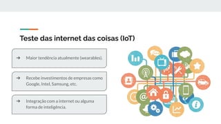 Teste das internet das coisas (IoT)
➔ Maior tendência atualmente (wearables).
➔ Recebe investimentos de empresas como
Google, Intel, Samsung, etc.
➔ Integração com a internet ou alguma
forma de inteligência.
 