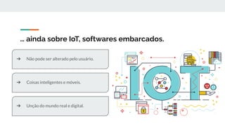 … ainda sobre IoT, softwares embarcados.
➔ Não pode ser alterado pelo usuário.
➔ Coisas inteligentes e móveis.
➔ Unção do mundo real e digital.
 