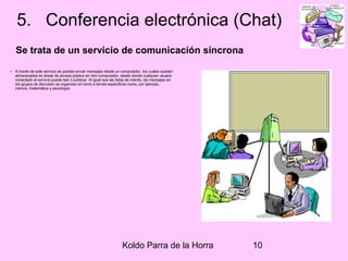 Koldo Parra de la Horra 10
5. Conferencia electrónica (Chat)
Se trata de un servicio de comunicación síncrona
• A través de este servicio es posible enviar mensajes desde un computador, los cuales quedan
almacenados en áreas de acceso público en otro computador, desde donde cualquier usuario
conectado al servicio puede leer o publicar. Al igual que las listas de interés, los mensajes en
los grupos de discusión se organizan en torno a temas específicos como, por ejemplo,
ciencia, matemática y psicología.
 