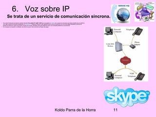 Koldo Parra de la Horra 11
6. Voz sobre IP
Se trata de un servicio de comunicación síncrona.
• Voz sobre Protocolo de Internet, también llamado Voz sobre IP, VozIP, VoIP (por sus siglas en inglés), es un grupo de recursos que hacen posible que la señal de
voz viaje a través de Internet empleando un protocolo IP (Internet Protocol). Esto significa que se envía la señal de voz en forma digital utilizando el ancho de
banda de internet en lugar de enviarla a través de circuitos utilizables sólo para telefonía como una compañía telefónica convencional.
• En el equipo se requiere un software, de entre los que el más conocido es Skype (de pago).
 