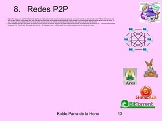 Koldo Parra de la Horra 13
8. Redes P2P
• A grandes rasgos, una red informática entre iguales (en inglés, peer-to-peer -que se traduciría de par a par- o de punto a punto, y más conocida como P2P) se refiere a una red
que no tiene clientes ni servidores fijos, sino una serie de nodos que se comportan simultáneamente como clientes y como servidores respecto de los demás nodos de la red. Es
una forma legal de compartir archivos de forma similar a como se hace en el Email o mensajeros instantáneos, sólo que de una forma más eficiente.
• Existe software específico que facilita la conexión a otros equipos en Internet, así como la gestión del ancho de banda, las preferencias de descarga etc…. Son los controvertidos
programas P2P: Ares, Emule, Shareaza, Bitorrent, etc… En cualquier caso, y si fuera ilegal, no lo sería el programa, sino el mal uso del mismo.
 