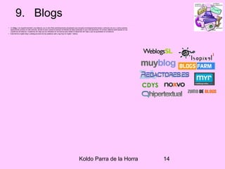 Koldo Parra de la Horra 14
9. Blogs
• Un blog, o en español también una bitácora, es un sitio Web periódicamente actualizado que recopila cronológicamente textos o artículos de uno o varios autores,
apareciendo primero el más reciente, donde el autor conserva siempre la libertad de dejar publicado lo que crea pertinente. El nombre bitácora está basado en los
cuadernos de bitácora. Cuadernos de viaje que se utilizaban en los barcos para relatar el desarrollo del viaje y que se guardaban en la bitácora.
• Este término inglés blog o weblog proviene de las palabras web y log ('log' en inglés = diario).
 