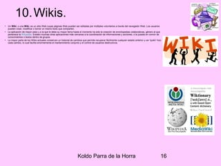 Koldo Parra de la Horra 16
10.Wikis.
• Un Wiki, o una Wiki, es un sitio Web cuyas páginas Web pueden ser editadas por múltiples voluntarios a través del navegador Web. Los usuarios
pueden crear, modificar o borrar un mismo texto que comparten.
• La aplicación de mayor peso y a la que le debe su mayor fama hasta el momento ha sido la creación de enciclopedias colaborativas, género al que
pertenece la Wikipedia. Existen muchas otras aplicaciones más cercanas a la coordinación de informaciones y acciones, o la puesta en común de
conocimientos o textos dentro de grupos.
• La mayor parte de los Wikis actuales conservan un historial de cambios que permite recuperar fácilmente cualquier estado anterior y ver 'quién' hizo
cada cambio, lo cual facilita enormemente el mantenimiento conjunto y el control de usuarios destructivos.
 