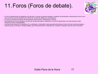 Koldo Parra de la Horra 17
11.Foros (Foros de debate).
• Un foro es básicamente una plataforma que permite a un grupo de personas plantear y mantener conversaciones y discusiones en torno a una
serie de temas comunes llamados hilos, dentro de una serie de categorías y subcategorías.
• En todo foro aparecen las figuras del administrador (superusuario), moderadores y usuarios.
• Normalmente en los foros aparecen una serie de normas para pedir la moderación a la hora de relacionarse con otras personas y evitar
situaciones tensas y desagradables.
• Las discusiones suelen ser moderadas por un coordinador o dinamizador quien generalmente introduce el tema, formula la primera pregunta,
estimula y guía, sin presionar, otorga la palabra, pide fundamentaciones y explicaciones y sintetiza lo expuesto antes de cerrar la discusión.
 