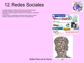 Koldo Parra de la Horra 18
12.Redes Sociales
• Las redes Sociales son sitios de Internet en los que los internautas
comparten intereses y se relacionan de distintas maneras.
• Se pueden compartir imágenes, establecer conversaciones, intercambiar
archivos, etc…
• La red social se va construyendo a base de invitar a entrar a nuevas
personas, amigos que enriquecen la red con sus aportaciones.
 