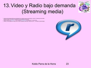 Koldo Parra de la Horra 23
13.Video y Radio bajo demanda
(Streaming media)
• Este tipo de tecnología permite que se almacenen en un búfer lo que se va escuchando o viendo. El “Streaming” hace posible
escuchar música o ver videos sin necesidad de ser descargados previamente.
• Desde la aparición del Real Audio 1.0 de la compañía Real Networks se puede tener TV o radio online.
• Además, muchas páginas de videos online (Youtube, Metacafe, dale al play, Google video, etc…) se basan en esta tecnología
 
