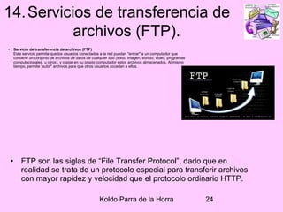 Koldo Parra de la Horra 24
14.Servicios de transferencia de
archivos (FTP).
• Servicio de transferencia de archivos (FTP)
Este servicio permite que los usuarios conectados a la red puedan "entrar" a un computador que
contiene un conjunto de archivos de datos de cualquier tipo (texto, imagen, sonido, video, programas
computacionales, u otros), y copiar en su propio computador estos archivos almacenados. Al mismo
tiempo, permite "subir" archivos para que otros usuarios accedan a ellos.
• FTP son las siglas de “File Transfer Protocol”, dado que en
realidad se trata de un protocolo especial para transferir archivos
con mayor rapidez y velocidad que el protocolo ordinario HTTP.
 