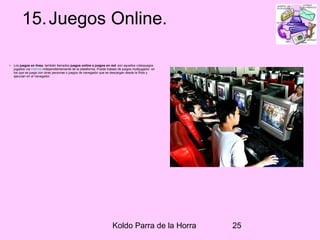 Koldo Parra de la Horra 25
15.Juegos Online.
• Los juegos en línea, también llamados juegos online o juegos en red, son aquellos videojuegos
jugados vía Internet independientemente de la plataforma. Puede tratase de juegos multijugador, en
los que se juega con otras personas o juegos de navegador que se descargan desde la Web y
ejecutan en el navegador.
 