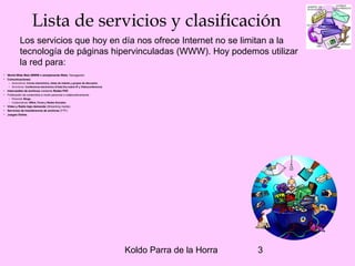 Koldo Parra de la Horra 3
Lista de servicios y clasificación
• World Wide Web (WWW o simplemente Web). Navegación.
• Comunicaciones:
– Asincrónica: Correo electrónico, listas de interés y grupos de discusión.
– Sincrónica: Conferencia electrónica (Chat),Voz sobre IP y Videoconferencia.
• Intercambio de archivos mediante Redes P2P.
• Publicación de contenidos a modo personal o colaborativamente:
– Personal: Blogs.
– Colaborativas: Wikis, Foros y Redes Sociales.
• Video y Radio bajo demanda (Streaming media).
• Servicios de transferencia de archivos (FTP).
• Juegos Online.
Los servicios que hoy en día nos ofrece Internet no se limitan a la
tecnología de páginas hipervinculadas (WWW). Hoy podemos utilizar
la red para:
 