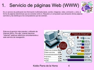 Koldo Parra de la Horra 4
1. Servicio de páginas Web (WWW)
Es un servicio de publicación de información multimedia (texto, sonido, imágenes, video, animación, u otro), en
forma de páginas electrónicas que se conectan entre sí. Requiere un computador que almacene dichas páginas
(servidor) y las distribuya a los computadores que las solicitan.
Este es el servicio más popular y utilizado de
Internet (95%). Por ello, cuando decimos
“Internet” solemos referirnos concretamente a
este servicio de navegación.
 