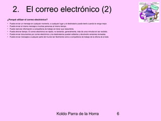 Koldo Parra de la Horra 6
2. El correo electrónico (2)
¿Porqué utilizar el correo electrónico?
• Puede enviar un mensaje en cualquier momento, a cualquier lugar y el destinatario puede leerlo cuando le venga mejor.
• Puede enviar el mismo mensaje a muchas personas al mismo tiempo.
• Puede reenviar información a compañeros de trabajo sin tener que reescribirla.
• Puede ahorrar tiempo. El correo electrónico es rápido, no tardando, generalmente, más de unos minutos en ser recibido.
• Puede enviar documentos por correo electrónico y los destinatarios pueden editarlos y devolverle versiones revisadas.
• Puede enviar mensajes a cualquier parte del mundo tan fácilmente como a compañeros de trabajo de la oficina de al lado.
 