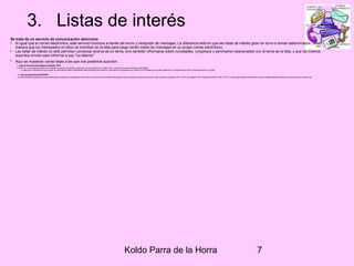 Koldo Parra de la Horra 7
3. Listas de interés
Se trata de un servicio de comunicación asíncrona
• Al igual que el correo electrónico, este servicio funciona a través del envío y recepción de mensajes. La diferencia está en que las listas de interés giran en torno a temas determinados, de
manera que los interesados en ellos se inscriben en la lista para luego recibir todos los mensajes en su propio correo electrónico.
• Las listas de interés no sólo permiten conversar acerca de un tema, sino también informarse sobre novedades, congresos y seminarios relacionados con el tema de la lista, y que los mismos
suscritos envían para informar a sus "co-listeros".
• Aquí se muestran varias listas a las que nos podemos suscribir:
1. Lista de Procesamiento Digital de Señales (PDS)
El INICTEL, crea la siguiente lista con la finalidad de apoyar el desarrollo y aplicación de esta disciplina en nuestro País, y con ello promover el desarrollo tecnológico.
El objetivo es interrelacionar a los grupos de personas que estén desarrollando esta tecnología para propiciar el intercambio de experiencias y difusión de los trabajos que se están realizando y consiguiendo con ello el desarrollo personal y grupal.
2. Lista de Networking (NETWORK)
La lista de Networking tratará de temas relacionados a problemas, tecnologías y tendencias en el área de Conectividad (Networking). Entre los tópicos a discutirse se tienen, redes públicas y privadas, LAN y WAN, tecnologías ATM y alternativas (DTM), O&M, TCP/IP y nuevas tecnologías para Internet o redes Globales,Calidad de Servicio, tendencias en el mercado, etc.
 