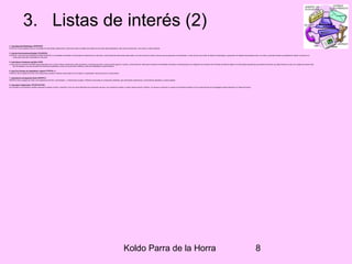 Koldo Parra de la Horra 8
3. Listas de interés (2)
3. Lista Seguridad Radiológica (SEGRADIO)
El INICTEL crea la siguiente lista con la finalidad de intercambiar experiencias e información sobre el análisis del impacto de las ondas electromagnéticas, tanto sobre las personas, como sobre su medio ambiente.
4. Lista de Comunicaciones Rurales (TELERURA)
El INICTEL crea la lista de COMUNICACIONES RURALES con la finalidad de fomentar el intercambio de experiencias en esta área y recibir opiniones sobre temas relacionados, así como encontrar criterios comunes para la generación de alternativas. La lista servirá como medio de difusión de actividades y generación de debates relacionadas al tema. Así mismo, pretende fomentar la posibilidad de realizar convenios con
instituciones que estén interesados en esta área.
5. Lista Sobre el Fenómeno del Niño (NINO)
La lista sobre el Fenómeno del NIÑO estará destinada a dar y recibir noticias e información sobre los efectos y consecuencias tanto a nivel nacional,regional y mundial. La lista servirá de medio para la difusión de actividades nacionales e internacionales en la mitigación de los efectos del Fenómeno del Niño.El objetivo es intercambiar experiencias para examinar acciones que deben llevarse a cabo con el objeto de prevenir este
tipo de desastres, asi como aumentar las relaciones académicas y servir de vínculo entre científicos y todos los interesados en este fenómeno.
6. Lista Foro Peruano de Capacitación Laboral (FOPECAL-L)
FOPECAL tiene el agrado de invitar a las Instituciones privadas y Públicas involucradas en la Formación y Capacitación Laboral así como en temas afines.
7. Lista Servicio de Desarrollo Rural (SEDERUL)
SEDERUL tiene el agrado de invitar a los Organismos del Perú y del extranjero , a Instituciones privadas y Públicas involucradas en el desarrollo sostenible, para intercambiar experiencias y conocimientos aplicables a nuestra realidad.
8. Lista sobre Teleducación (TELEDUCACION)
Dar prioridad a una educación científica valorando el aspecto humano y espiritual, como una nueva alternativa de la educación peruana, que considera el respeto a nuestra riqueza natural e histórica. Los alumnos construyen su propios conocimientos basados en las nuevas técnicas de la pedagogía moderna aplicada a la Telecomunicación.
 