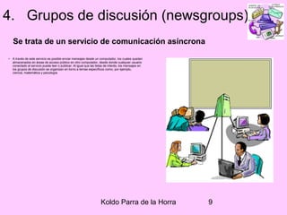 Koldo Parra de la Horra 9
4. Grupos de discusión (newsgroups)
Se trata de un servicio de comunicación asíncrona
• A través de este servicio es posible enviar mensajes desde un computador, los cuales quedan
almacenados en áreas de acceso público en otro computador, desde donde cualquier usuario
conectado al servicio puede leer o publicar. Al igual que las listas de interés, los mensajes en
los grupos de discusión se organizan en torno a temas específicos como, por ejemplo,
ciencia, matemática y psicología.
 