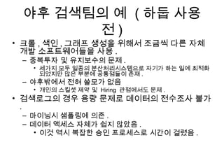 야후 검색팀의 예 ( 하둡 사용
       전)
• 크롤 , 색인 , 그래프 생성을 위해서 조금씩 다른 자체
  개발 소프트웨어들을 사용 .
 – 중복투자 및 유지보수의 문제 .
   • 세가지 모두 일종의 분산처리시스템으로 자기가 하는 일에 최적화
     되었지만 많은 부분에 공통점들이 존재 .
 – 야후밖에서 전혀 쓸모가 없음
   • 개인의 스킬셋 제약 및 Hiring 관점에서도 문제 .
• 검색로그의 경우 용량 문제로 데이터의 전수조사 불가
  .
 – 마이닝시 샘플링에 의존 .
 – 데이터 액세스 자체가 쉽지 않았음 .
    • 이것 역시 복잡한 승인 프로세스로 시간이 걸렸음 .
 