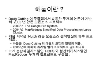 하둡이란 ?
• Doug Cutting 이 구글랩에서 발표한 두개의 논문에 기반
  해 2005 년 만든 오픈소스 프로젝트
 – 2003 년 The Google File System.
 – 2004 년 MapReduce: Simplified Data Processing on Large
   Cluster.
• 처음 시작은 Nutch 라는 오픈소스 검색엔진의 하부 프로
  젝트 .
 – 하둡은 Doug Cutting 의 아들의 코끼리 인형의 이름 .
 – 2006 년에 아파치 톱레벨 별개 프로젝트로 떨어져나옴 .
• 크게 분산파일시스템인 HDFS 와 분산처리시스템인
  MapReduce 두개의 컴포넌트로 구성됨 .
 