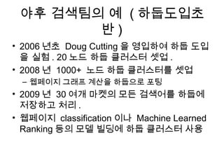 야후 검색팀의 예 ( 하둡도입초
        반)
• 2006 년초 Doug Cutting 을 영입하여 하둡 도입
  을 실험 . 20 노드 하둡 클러스터 셋업 .
• 2008 년 1000+ 노드 하둡 클러스터를 셋업
  – 웹페이지 그래프 계산을 하둡으로 포팅
• 2009 년 30 여개 마켓의 모든 검색어를 하둡에
  저장하고 처리 .
• 웹페이지 classification 이나 Machine Learned
  Ranking 등의 모델 빌딩에 하둡 클러스터 사용
 