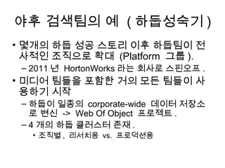야후 검색팀의 예 ( 하둡성숙기 )
• 몇개의 하둡 성공 스토리 이후 하둡팀이 전
  사적인 조직으로 확대 (Platform 그룹 ).
 – 2011 년 HortonWorks 라는 회사로 스핀오프 .
• 미디어 팀들을 포함한 거의 모든 팀들이 사
  용하기 시작
 – 하둡이 일종의 corporate-wide 데이터 저장소
   로 변신 -> Web Of Object 프로젝트 .
 – 4 개의 하둡 클러스터 존재 .
   • 조직별 , 리서치용 vs. 프로덕션용
 
