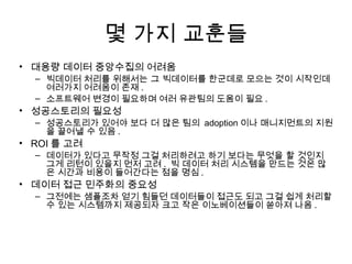 몇 가지 교훈들
• 대용량 데이터 중앙수집의 어려움
  – 빅데이터 처리를 위해서는 그 빅데이터를 한군데로 모으는 것이 시작인데
    여러가지 어려움이 존재 .
  – 소프트웨어 변경이 필요하며 여러 유관팀의 도움이 필요 .
• 성공스토리의 필요성
  – 성공스토리가 있어야 보다 더 많은 팀의 adoption 이나 매니지먼트의 지원
    을 끌어낼 수 있음 .
• ROI 를 고려
  – 데이터가 있다고 무작정 그걸 처리하려고 하기 보다는 무엇을 할 것인지
    그게 리턴이 있을지 먼저 고려 . 빅 데이터 처리 시스템을 만드는 것은 많
    은 시간과 비용이 들어간다는 점을 명심 .
• 데이터 접근 민주화의 중요성
  – 그전에는 샘플조차 얻기 힘들던 데이터들이 접근도 되고 그걸 쉽게 처리할
    수 있는 시스템까지 제공되자 크고 작은 이노베이션들이 쏟아져 나옴 .
 