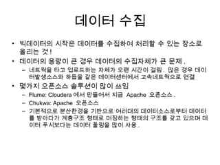 데이터 수집
• 빅데이터의 시작은 데이터를 수집하여 처리할 수 있는 장소로
  올리는 것 !
• 데이터의 용량이 큰 경우 데이터의 수집자체가 큰 문제 .
 – 네트웍을 타고 업로드하는 자체가 오랜 시간이 걸림 . 많은 경우 데이
   터발생소스와 하둡을 같은 데이터센터에서 고속네트웍으로 연결
• 몇가지 오픈소스 솔루션이 많이 쓰임
 – Flume: Cloudera 에서 만들어서 지금 Apache 오픈소스 .
 – Chukwa: Apache 오픈소스
 – 기본적으로 분산환경을 기반으로 여러대의 데이터소스로부터 데이터
   를 받아다가 계층구조 형태로 머징하는 형태의 구조를 갖고 있으며 데
   이터 푸시보다는 데이터 풀링을 많이 사용 .
 
