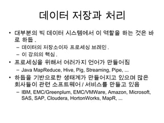 데이터 저장과 처리
• 대부분의 빅 데이터 시스템에서 이 역할을 하는 것은 바
  로 하둡 .
 – 데이터의 저장소이자 프로세싱 브레인 .
 – 이 강의의 핵심 .
• 프로세싱을 위해서 여러가지 언어가 만들어짐
 – Java MapReduce, Hive, Pig, Streaming, Pipe, ...
• 하둡을 기반으로한 생태계가 만들어지고 있으며 많은
  회사들이 관련 소프트웨어 / 서비스를 만들고 있음
 – IBM, EMC/Greenplum, EMC/VMWare, Amazon, Microsoft,
   SAS, SAP, Cloudera, HortonWorks, MapR, ...
 