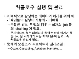웍플로우 실행 및 관리
• 계속적으로 발생하는 데이터의 처리를 위해 처
  리작업들의 실행이 자동화되어야함
  – 복잡한 ETL 작업의 경우 수십개의 job 들
    의 chaining 이 필요 .
 – 주기적으로 혹은 데이터가 특정 위치에 생기면 특
   정 Job 을 시작하게 하는 메커니즘이 필요 . 즉 ,
   웍플로우 관리가 필요 .
• 몇개의 오픈소스 프로젝트가 널리쓰임 .
 – Oozie, Cascading, Azkaban, Hamake, ...
 