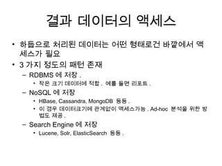 결과 데이터의 액세스
• 하둡으로 처리된 데이터는 어떤 형태로건 바깥에서 액
  세스가 필요
• 3 가지 정도의 패턴 존재
 – RDBMS 에 저장 .
   • 작은 크기 데이터에 적합 . 예를 들면 리포트 .
 – NoSQL 에 저장
   • HBase, Cassandra, MongoDB 등등 .
   • 이 경우 데이터크기에 관계없이 액세스가능 . Ad-hoc 분석을 위한 방
     법도 제공 .
 – Search Engine 에 저장
   • Lucene, Solr, ElasticSearch 등등 .
 