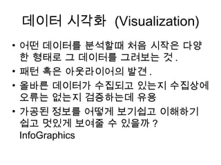 데이터 시각화 (Visualization)
• 어떤 데이터를 분석할때 처음 시작은 다양
  한 형태로 그 데이터를 그려보는 것 .
• 패턴 혹은 아웃라이어의 발견 .
• 올바른 데이터가 수집되고 있는지 수집상에
  오류는 없는지 검증하는데 유용
• 가공된 정보를 어떻게 보기쉽고 이해하기
  쉽고 멋있게 보여줄 수 있을까 ?
  InfoGraphics
 