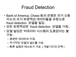Fraud Detection
• Bank of America, Chase 등의 은행은 과거 신용
  카드의 과거 트랜잭션 데이터들을 바탕으로
  fraud detection 모델을 빌딩 .
• 모든 트랜잭션은 fraud detection 모델을 거침 .
• 모델 빌딩은 빅데이터 시스템의 도움없이는 불
  가능 .
 – 충분한 데이터의 수집 .
 – 주기적인 모델의 빌드를 가능 .
 – 빠른 실험과 테스트가 가능 ( 개발기간의 단축 )
 