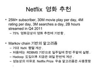 Netflix 영화 추천
• 25M+ subscriber, 30M movie play per day, 4M
  rating per day, 3M searches a day, 2B hours
  streamed in Q4 2011
  – 75% 영화감상이 영화 추천에 기반함 .


• Markov chain 기반의 알고리즘
  –   거대 NxN 행렬 계산 .
  –   처음에는 RDBMS 기반으로 일주일에 한번 주말에 실행 .
  –   Hadoop 도입이후 지금은 매일 한번씩 계산 .
  –   성능상의 이유로 Netflix Prize 우승 알고리즘은 사용못함
      .
 