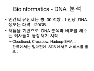 Bioinformatics - DNA 분석
• 인간의 유전체는 총 30 억쌍 . 1 인당 DNA
  정보는 대략 120GB.
• 하둡을 기반으로 DNA 분석과 비교를 해주
  는 회사들이 등장하기 시작
 – Cloudburst, Crossbow, Hadoop-BAM, ...
 – 한국에서는 얼마전에 SDS 에서도 서비스를 발
   표.
 