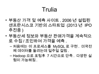 Trulia
• 부동산 가격 및 예측 사이트 . 2006 년 설립된
  샌프란시스코 기반의 스타트업 (2013 년 IPO
  추진중 )
• 부동산세 정보와 부동산 판매가격을 계속적으
  로 수집 / 조인하여 가격을 예측 .
 – 처음에는 이 프로세스를 MySQL 로 구현 . 미국전
   체 데이터를 돌리는데 일주일 걸림 .
 – Hadoop 으로 포팅후 7 시간으로 단축 . 다양한 실
   험이 가능해짐 .
 