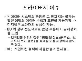 프라이버시 이슈
• 빅데이터 시스템의 등장은 그 전까지는 불가능
  했던 레벨의 데이터 수집과 조인을 가능케함 ->
  디지털 빅브라더의 탄생이 가능 .
• EU 의 경우 선도적으로 많은 부분에서 규제장치
  를 도입
 – 검색엔진 쿼리의 경우 개인관련 정보 (IP 주소 , 브
   라우저 쿠키 정보 ) 를 6 개월 이상 저장하지 않도
   록 권고 .
• 예 ) 개인화된 검색어 자동완성의 문제점 .
 