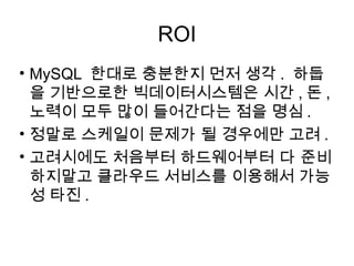 ROI
• MySQL 한대로 충분한지 먼저 생각 . 하둡
  을 기반으로한 빅데이터시스템은 시간 , 돈 ,
  노력이 모두 많이 들어간다는 점을 명심 .
• 정말로 스케일이 문제가 될 경우에만 고려 .
• 고려시에도 처음부터 하드웨어부터 다 준비
  하지말고 클라우드 서비스를 이용해서 가능
  성 타진 .
 
