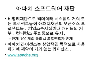아파치 소프트웨어 재단
• 비영리재단으로 빅데이터 시스템의 거의 모
  든 프로젝트들이 아파치재단의 오픈소스 프
  로젝트들 . 기업스폰서십이나 개인들의 기
  부 , 컨퍼런스 주최등으로 유지 .
 – 현재 100 개의 톱레벨 프로젝트가 존재 .
• 아파치 라이센스는 상업적인 목적으로 사용
  하기에 제약이 거의 없는 라이센스 .
• www.apache.org
 