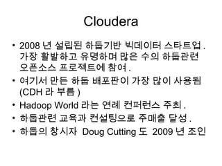 Cloudera
• 2008 년 설립된 하둡기반 빅데이터 스타트업 .
  가장 활발하고 유명하며 많은 수의 하둡관련
  오픈소스 프로젝트에 참여 .
• 여기서 만든 하둡 배포판이 가장 많이 사용됨
  (CDH 라 부름 )
• Hadoop World 라는 연례 컨퍼런스 주최 .
• 하둡관련 교육과 컨설팅으로 주매출 달성 .
• 하둡의 창시자 Doug Cutting 도 2009 년 조인
 