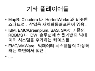 기타 플레이어들
• MapR: Cloudera 나 HortonWorks 와 비슷한
  스타트업 . 상업용 자체하둡배포판이 있음 .
• IBM, EMC/Greenplum, SAS, SAP: 기존의
  RDBMS 나 DW 솔루션에 하둡기반의 빅데
  이터 시스템을 추가하는 케이스들 .
• EMC/VMWare: 빅데이터 시스템들의 가상화
  라는 측면에서 접근 .
• ....
 