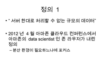 정의 1
• “ 서버 한대로 처리할 수 없는 규모의 데이터”

• 2012 년 4 월 아마존 클라우드 컨퍼런스에서
  아마존의 data scientist 인 존 라우저가 내린
  정의
 – 분산 환경이 필요하느냐에 포커스
 