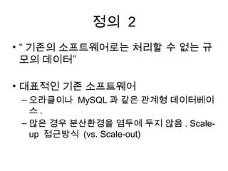 정의 2
• “ 기존의 소프트웨어로는 처리할 수 없는 규
  모의 데이터”

• 대표적인 기존 소프트웨어
 – 오라클이나 MySQL 과 같은 관계형 데이터베이
   스.
 – 많은 경우 분산환경을 염두에 두지 않음 . Scale-
   up 접근방식 (vs. Scale-out)
 
