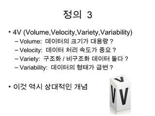 정의 3
• 4V (Volume,Velocity,Variety,Variability)
  – Volume: 데이터의 크기가 대용량 ?
  – Velocity: 데이터 처리 속도가 중요 ?
  – Variety: 구조화 / 비구조화 데이터 둘다 ?
  – Variability: 데이터의 형태가 급변 ?


• 이것 역시 상대적인 개념
 