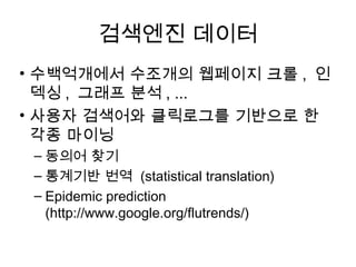 검색엔진 데이터
• 수백억개에서 수조개의 웹페이지 크롤 , 인
  덱싱 , 그래프 분석 , ...
• 사용자 검색어와 클릭로그를 기반으로 한
  각종 마이닝
 – 동의어 찾기
 – 통계기반 번역 (statistical translation)
 – Epidemic prediction
   (http://www.google.org/flutrends/)
 