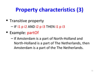 Property characteristics (3)
 Transitive property
  – IF i1 p i2 AND i2 p i3 THEN i1 p i3
 Example: partOf
  – If Amsterdam is a part of North-Holland and
    North-Holland is a part of The Netherlands, then
    Amsterdam is a part of the The Netherlands.




                                                       12
 