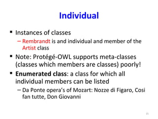 Individual
 Instances of classes
  – Rembrandt is and individual and member of the
    Artist class
 Note: Protégé-OWL supports meta-classes
  (classes which members are classes) poorly!
 Enumerated class: a class for which all
  individual members can be listed
  – Da Ponte opera’s of Mozart: Nozze di Figaro, Cosi
    fan tutte, Don Giovanni

                                                        15
 