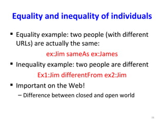 Equality and inequality of individuals
 Equality example: two people (with different
  URLs) are actually the same:
            ex:Jim sameAs ex:James
 Inequality example: two people are different
         Ex1:Jim differentFrom ex2:Jim
 Important on the Web!
  – Difference between closed and open world


                                                 16
 