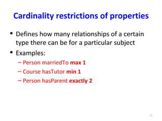 Cardinality restrictions of properties
 Defines how many relationships of a certain
  type there can be for a particular subject
 Examples:
  – Person marriedTo max 1
  – Course hasTutor min 1
  – Person hasParent exactly 2




                                                17
 