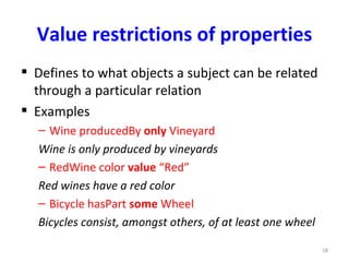 Value restrictions of properties
 Defines to what objects a subject can be related
  through a particular relation
 Examples
  – Wine producedBy only Vineyard
  Wine is only produced by vineyards
  – RedWine color value “Red”
  Red wines have a red color
  – Bicycle hasPart some Wheel
  Bicycles consist, amongst others, of at least one wheel

                                                            18
 